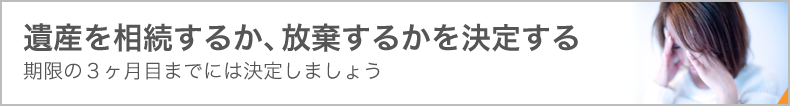 遺産を相続するか、放棄するかを決定する　期限の３ヶ月目までには決定しましょう