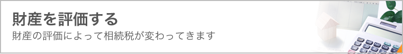 財産を評価する　財産の評価によって相続税が変わってきます