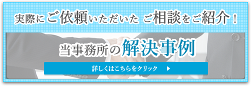 実際にご依頼いただいた ご相談をご紹介！ 当事務所の解決事例 詳しくはこちらをクリック