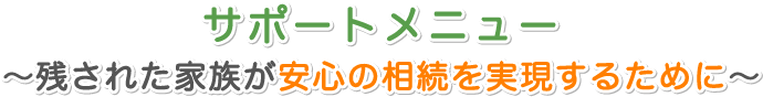 サポートメニュー ～残された家族が安心の相続を実現するために～